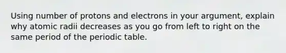 Using number of protons and electrons in your argument, explain why atomic radii decreases as you go from left to right on the same period of <a href='https://www.questionai.com/knowledge/kIrBULvFQz-the-periodic-table' class='anchor-knowledge'>the periodic table</a>.