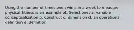 Using the number of times one swims in a week to measure physical fitness is an example of: Select one: a. variable conceptualization b. construct c. dimension d. an operational definition e. definition