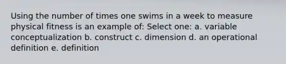 Using the number of times one swims in a week to measure physical fitness is an example of: Select one: a. variable conceptualization b. construct c. dimension d. an operational definition e. definition