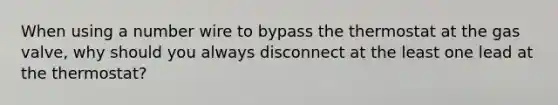 When using a number wire to bypass the thermostat at the gas valve, why should you always disconnect at the least one lead at the thermostat?