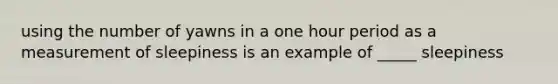using the number of yawns in a one hour period as a measurement of sleepiness is an example of _____ sleepiness