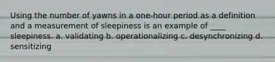 Using the number of yawns in a one-hour period as a definition and a measurement of sleepiness is an example of ____ sleepiness. a. validating b. operationalizing c. desynchronizing d. sensitizing