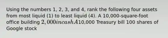 Using the numbers ​1, 2,​ 3, and ​4, rank the following four assets from most liquid ​(1​) to least liquid ​(4​). A​ 10,000-square-foot office building ​2,000 in cash A​10,000 Treasury bill 100 shares of Google stock