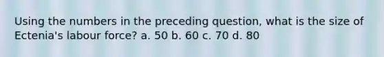 Using the numbers in the preceding question, what is the size of Ectenia's labour force? a. 50 b. 60 c. 70 d. 80