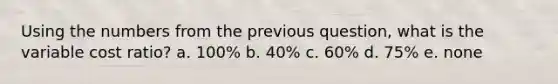 Using the numbers from the previous question, what is the variable cost ratio? a. 100% b. 40% c. 60% d. 75% e. none