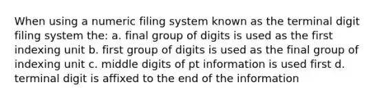 When using a numeric filing system known as the terminal digit filing system the: a. final group of digits is used as the first indexing unit b. first group of digits is used as the final group of indexing unit c. middle digits of pt information is used first d. terminal digit is affixed to the end of the information