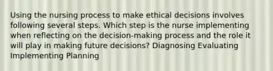 Using the nursing process to make ethical decisions involves following several steps. Which step is the nurse implementing when reflecting on the decision-making process and the role it will play in making future decisions? Diagnosing Evaluating Implementing Planning