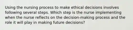 Using the nursing process to make ethical decisions involves following several steps. Which step is the nurse implementing when the nurse reflects on the decision-making process and the role it will play in making future decisions?