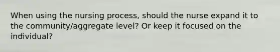 When using the nursing process, should the nurse expand it to the community/aggregate level? Or keep it focused on the individual?