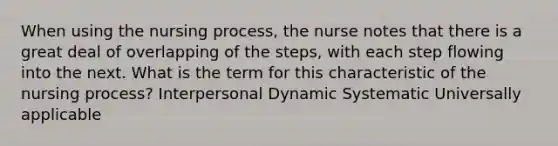 When using the nursing process, the nurse notes that there is a great deal of overlapping of the steps, with each step flowing into the next. What is the term for this characteristic of the nursing process? Interpersonal Dynamic Systematic Universally applicable