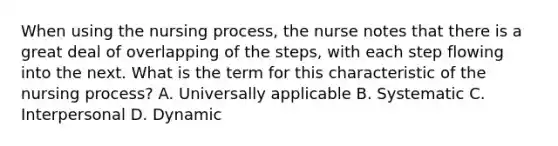 When using the nursing process, the nurse notes that there is a great deal of overlapping of the steps, with each step flowing into the next. What is the term for this characteristic of the nursing process? A. Universally applicable B. Systematic C. Interpersonal D. Dynamic