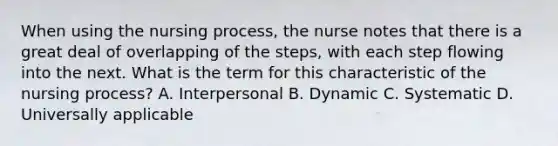 When using the nursing process, the nurse notes that there is a great deal of overlapping of the steps, with each step flowing into the next. What is the term for this characteristic of the nursing process? A. Interpersonal B. Dynamic C. Systematic D. Universally applicable