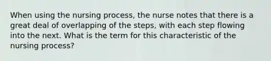 When using the nursing process, the nurse notes that there is a great deal of overlapping of the steps, with each step flowing into the next. What is the term for this characteristic of the nursing process?