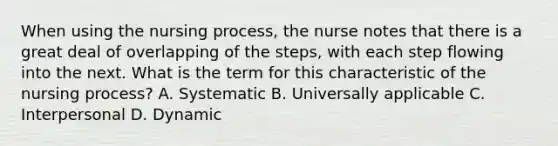 When using the nursing process, the nurse notes that there is a great deal of overlapping of the steps, with each step flowing into the next. What is the term for this characteristic of the nursing process? A. Systematic B. Universally applicable C. Interpersonal D. Dynamic