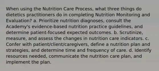 When using the Nutrition Care Process, what three things do dietetics practitioners do in completing Nutrition Monitoring and Evaluation? a. Prioritize nutrition diagnoses, consult the Academy's evidence-based nutrition practice guidelines, and determine patient-focused expected outcomes. b. Scrutinize, measure, and assess the changes in nutrition care indicators. c. Confer with patient/client/caregivers, define a nutrition plan and strategies, and determine time and frequency of care. d. Identify resources needed, communicate the nutrition care plan, and implement the plan.