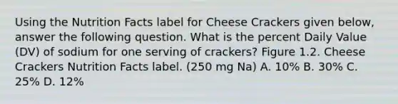 Using the Nutrition Facts label for Cheese Crackers given below, answer the following question. What is the percent Daily Value (DV) of sodium for one serving of crackers? Figure 1.2. Cheese Crackers Nutrition Facts label. (250 mg Na) A. 10% B. 30% C. 25% D. 12%