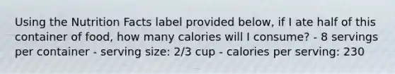 Using the Nutrition Facts label provided below, if I ate half of this container of food, how many calories will I consume? - 8 servings per container - serving size: 2/3 cup - calories per serving: 230