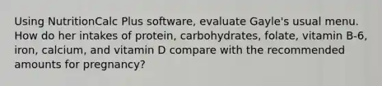 Using NutritionCalc Plus software, evaluate Gayle's usual menu. How do her intakes of protein, carbohydrates, folate, vitamin B-6, iron, calcium, and vitamin D compare with the recommended amounts for pregnancy?