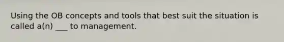 Using the OB concepts and tools that best suit the situation is called a(n) ___ to management.