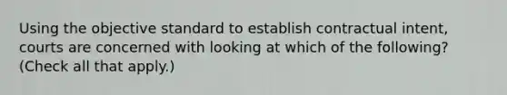 Using the objective standard to establish contractual intent, courts are concerned with looking at which of the following? (Check all that apply.)
