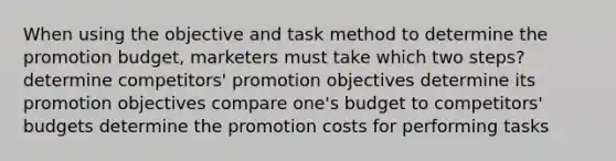 When using the objective and task method to determine the promotion budget, marketers must take which two steps? determine competitors' promotion objectives determine its promotion objectives compare one's budget to competitors' budgets determine the promotion costs for performing tasks