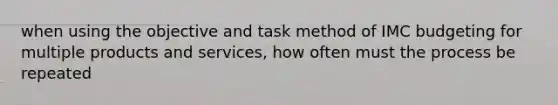 when using the objective and task method of IMC budgeting for multiple products and services, how often must the process be repeated