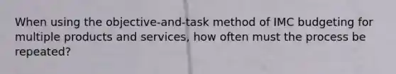 When using the objective-and-task method of IMC budgeting for multiple products and services, how often must the process be repeated?