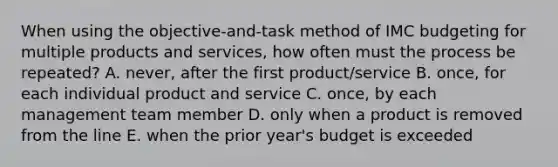 When using the objective-and-task method of IMC budgeting for multiple products and services, how often must the process be repeated? A. never, after the first product/service B. once, for each individual product and service C. once, by each management team member D. only when a product is removed from the line E. when the prior year's budget is exceeded