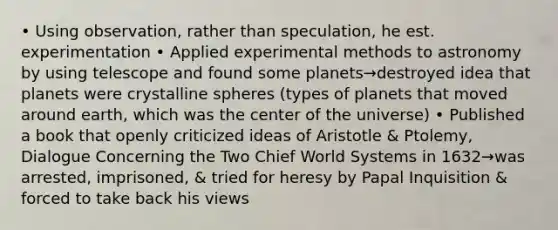 • Using observation, rather than speculation, he est. experimentation • Applied experimental methods to astronomy by using telescope and found some planets→destroyed idea that planets were crystalline spheres (types of planets that moved around earth, which was the center of the universe) • Published a book that openly criticized ideas of Aristotle & Ptolemy, Dialogue Concerning the Two Chief World Systems in 1632→was arrested, imprisoned, & tried for heresy by Papal Inquisition & forced to take back his views