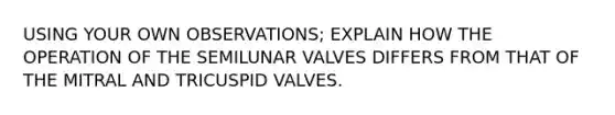 USING YOUR OWN OBSERVATIONS; EXPLAIN HOW THE OPERATION OF THE SEMILUNAR VALVES DIFFERS FROM THAT OF THE MITRAL AND TRICUSPID VALVES.