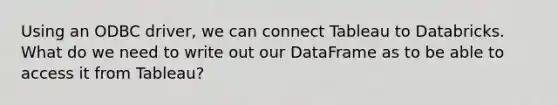 Using an ODBC driver, we can connect Tableau to Databricks. What do we need to write out our DataFrame as to be able to access it from Tableau?