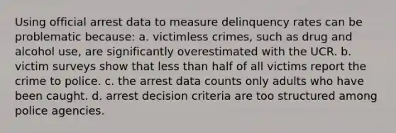 Using official arrest data to measure delinquency rates can be problematic because: a. victimless crimes, such as drug and alcohol use, are significantly overestimated with the UCR. b. victim surveys show that less than half of all victims report the crime to police. c. the arrest data counts only adults who have been caught. d. arrest decision criteria are too structured among police agencies.