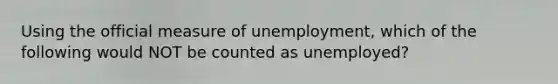 Using the official measure of unemployment, which of the following would NOT be counted as unemployed?