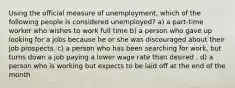 Using the official measure of unemployment, which of the following people is considered unemployed? a) a part-time worker who wishes to work full time b) a person who gave up looking for a jobs because he or she was discouraged about their job prospects. c) a person who has been searching for work, but turns down a job paying a lower wage rate than desired . d) a person who is working but expects to be laid off at the end of the month