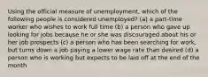 Using the official measure of unemployment, which of the following people is considered unemployed? (a) a part-time worker who wishes to work full time (b) a person who gave up looking for jobs because he or she was discouraged about his or her job prospects (c) a person who has been searching for work, but turns down a job paying a lower wage rate than desired (d) a person who is working but expects to be laid off at the end of the month