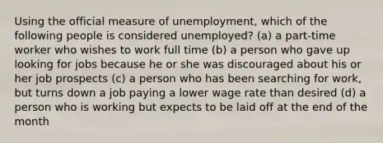 Using the official measure of unemployment, which of the following people is considered unemployed? (a) a part-time worker who wishes to work full time (b) a person who gave up looking for jobs because he or she was discouraged about his or her job prospects (c) a person who has been searching for work, but turns down a job paying a lower wage rate than desired (d) a person who is working but expects to be laid off at the end of the month