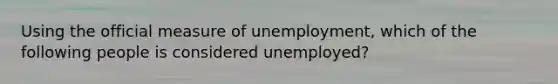 Using the official measure of unemployment, which of the following people is considered unemployed?