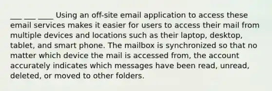 ___ ___ ____ Using an off-site email application to access these email services makes it easier for users to access their mail from multiple devices and locations such as their laptop, desktop, tablet, and smart phone. The mailbox is synchronized so that no matter which device the mail is accessed from, the account accurately indicates which messages have been read, unread, deleted, or moved to other folders.