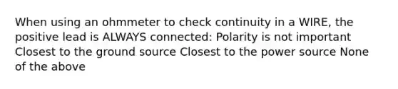 When using an ohmmeter to check continuity in a WIRE, the positive lead is ALWAYS connected: Polarity is not important Closest to the ground source Closest to the power source None of the above