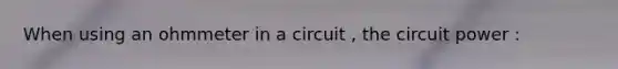 When using an ohmmeter in a circuit , the circuit power :