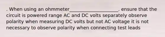 . When using an ohmmeter_____________________. ensure that the circuit is powered range AC and DC volts separately observe polarity when measuring DC volts but not AC voltage it is not necessary to observe polarity when connecting test leads