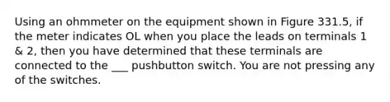 Using an ohmmeter on the equipment shown in Figure 331.5, if the meter indicates OL when you place the leads on terminals 1 & 2, then you have determined that these terminals are connected to the ___ pushbutton switch. You are not pressing any of the switches.