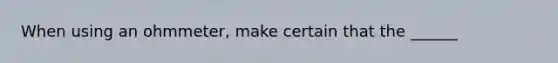 When using an ohmmeter, make certain that the ______