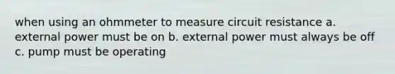 when using an ohmmeter to measure circuit resistance a. external power must be on b. external power must always be off c. pump must be operating