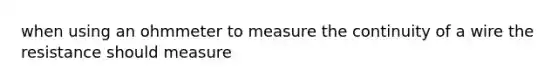 when using an ohmmeter to measure the continuity of a wire the resistance should measure