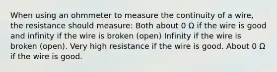 When using an ohmmeter to measure the continuity of a wire, the resistance should measure: Both about 0 Ω if the wire is good and infinity if the wire is broken (open) Infinity if the wire is broken (open). Very high resistance if the wire is good. About 0 Ω if the wire is good.