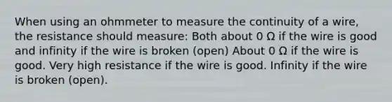 When using an ohmmeter to measure the continuity of a wire, the resistance should measure: Both about 0 Ω if the wire is good and infinity if the wire is broken (open) About 0 Ω if the wire is good. Very high resistance if the wire is good. Infinity if the wire is broken (open).