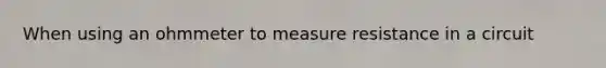 When using an ohmmeter to measure resistance in a circuit