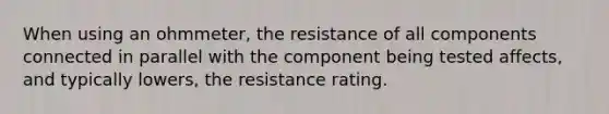 When using an ohmmeter, the resistance of all components connected in parallel with the component being tested affects, and typically lowers, the resistance rating.