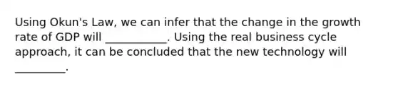 Using​ Okun's Law, we can infer that the change in the growth rate of GDP will ___________. Using the real business cycle​ approach, it can be concluded that the new technology will _________.
